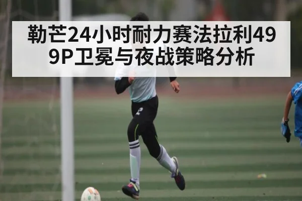 勒芒24小时耐力赛法拉利499P卫冕与夜战策略分析 | kaiyun
