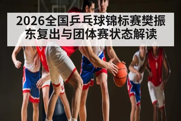 2026全国乒乓球锦标赛樊振东复出与团体赛状态解读
